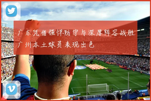 广东凭借强悍防守与深厚阵容战胜广州本土球员表现出色