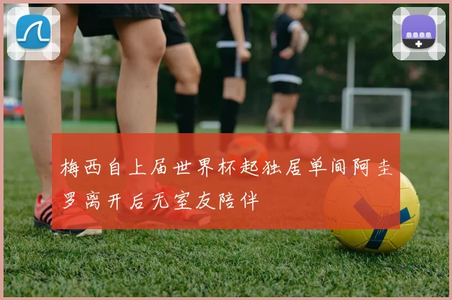 梅西自上届世界杯起独居单间阿圭罗离开后无室友陪伴
