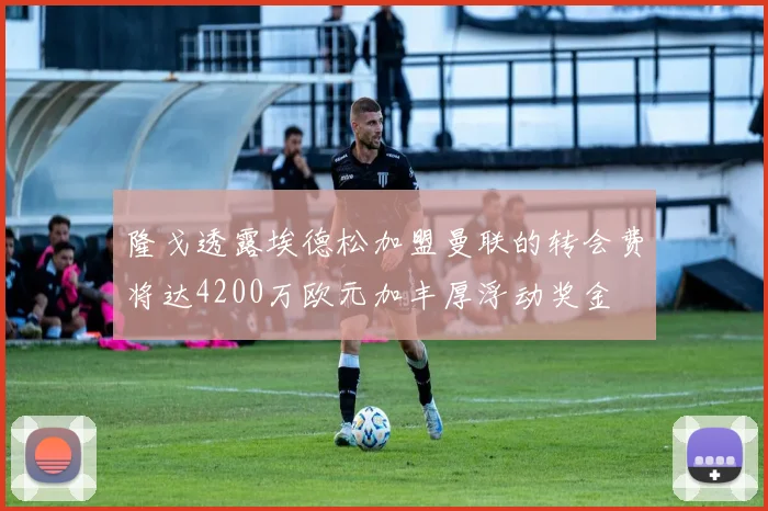 隆戈透露埃德松加盟曼联的转会费将达4200万欧元加丰厚浮动奖金