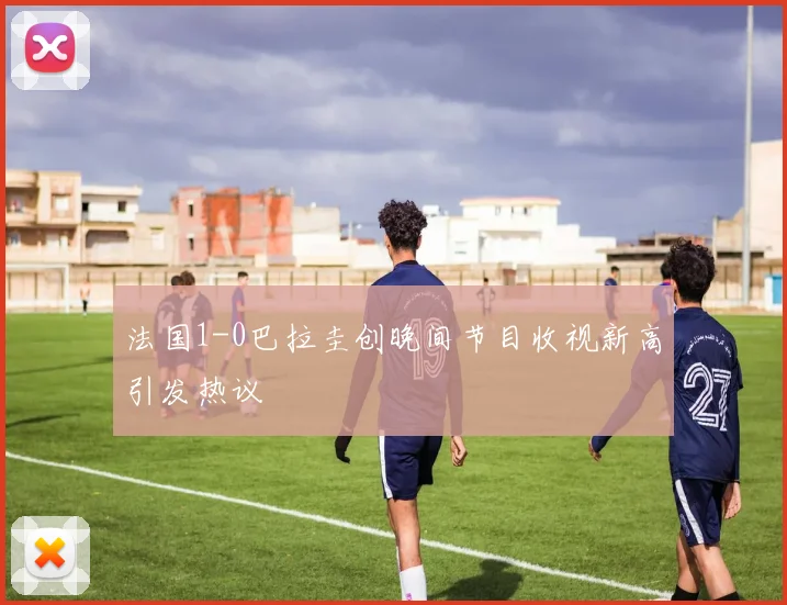 法国1-0巴拉圭创晚间节目收视新高引发热议