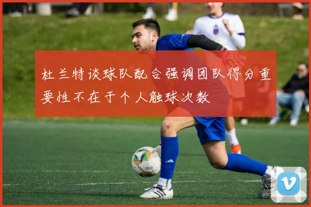 杜兰特谈球队配合强调团队得分重要性不在于个人触球次数