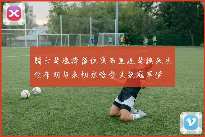 骑士是选择留住莫布里还是换来杰伦布朗与米切尔哈登共筑冠军梦