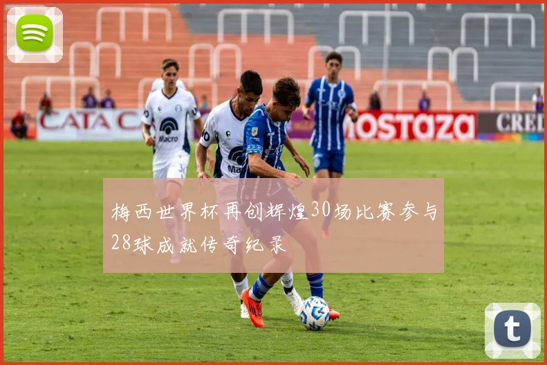 梅西世界杯再创辉煌30场比赛参与28球成就传奇纪录