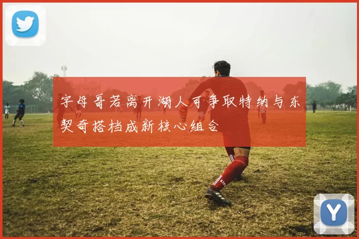 字母哥若离开湖人可争取特纳与东契奇搭档成新核心组合