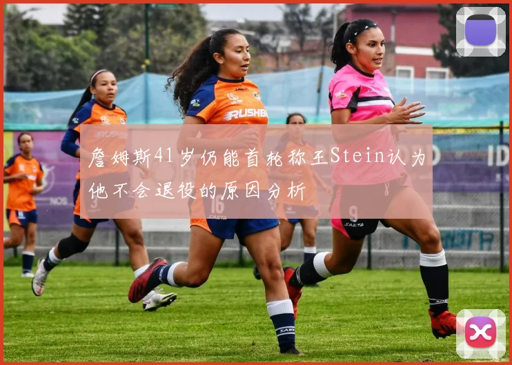 詹姆斯41岁仍能首轮称王Stein认为他不会退役的原因分析