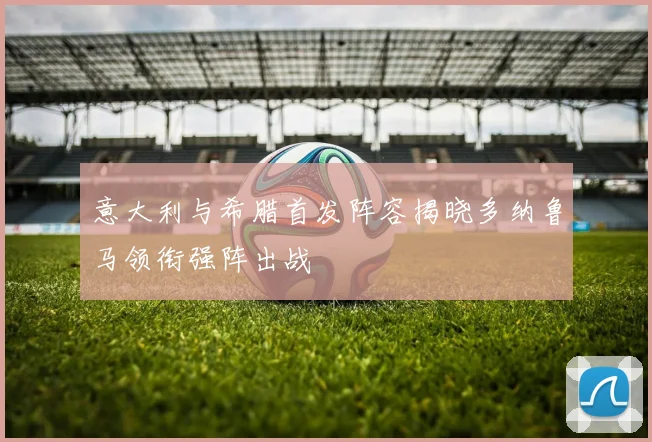 意大利与希腊首发阵容揭晓多纳鲁马领衔强阵出战