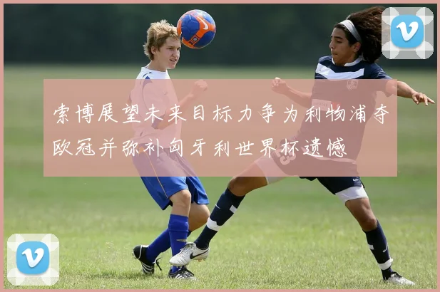 索博展望未来目标力争为利物浦夺欧冠并弥补匈牙利世界杯遗憾