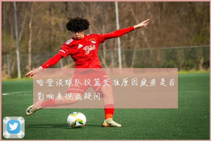 哈登谈球队投篮失准原因疲劳是否影响表现成疑问