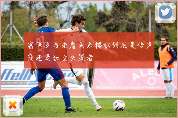 富保罗与老詹关系揭秘到底是传声筒还是独立决策者