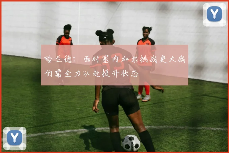 哈兰德：面对塞内加尔挑战更大我们需全力以赴提升状态