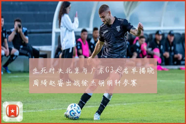 生死对决北京与广东G3大名单揭晓周琦赵睿出战徐杰胡明轩参赛