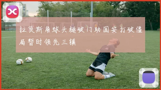 拉莫斯角球头槌破门助国安打破僵局暂时领先三镇