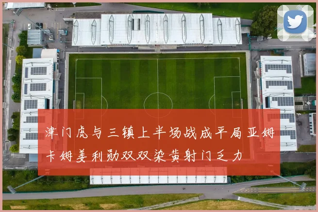 津门虎与三镇上半场战成平局亚姆卡姆姜利勋双双染黄射门乏力