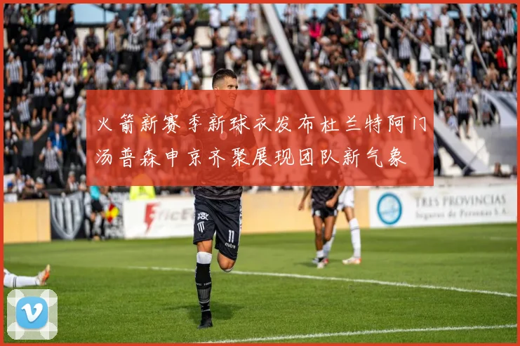火箭新赛季新球衣发布杜兰特阿门汤普森申京齐聚展现团队新气象