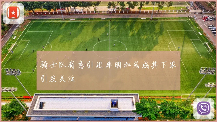 骑士队有意引进库明加或成其下家引发关注