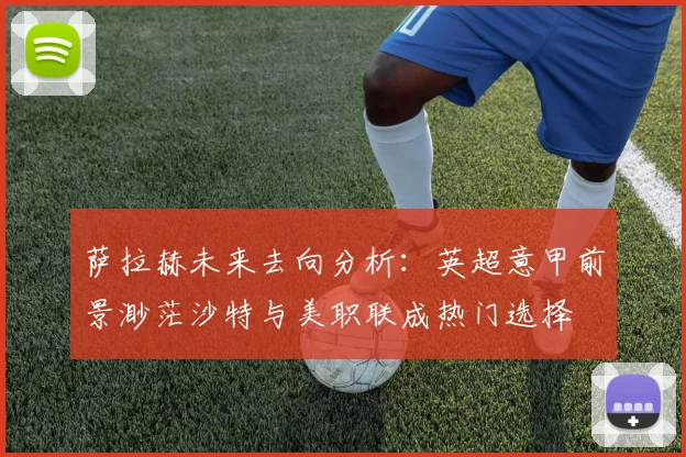 萨拉赫未来去向分析：英超意甲前景渺茫沙特与美职联成热门选择