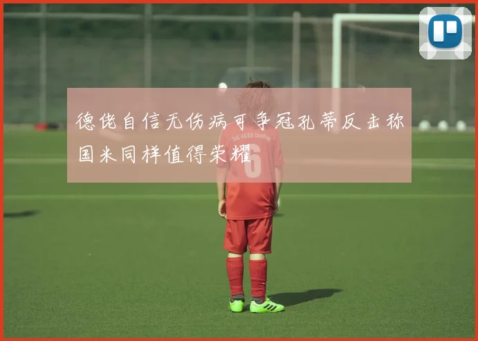 德佬自信无伤病可争冠孔蒂反击称国米同样值得荣耀