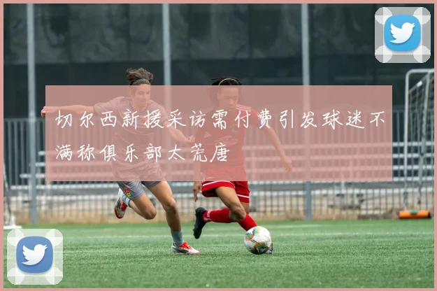 切尔西新援采访需付费引发球迷不满称俱乐部太荒唐
